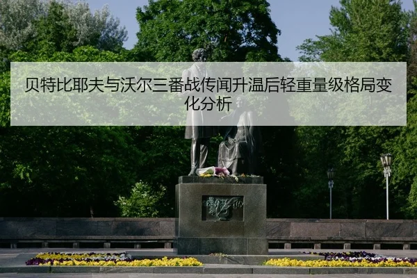 贝特比耶夫与沃尔三番战传闻升温后轻重量级格局变化分析