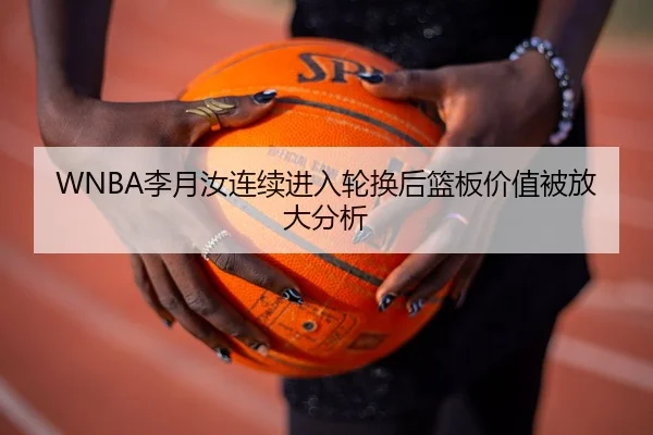 WNBA李月汝连续进入轮换后篮板价值被放大分析