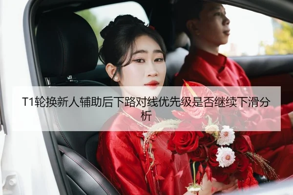 T1轮换新人辅助后下路对线优先级是否继续下滑分析