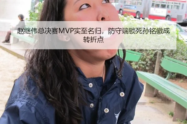 赵继伟总决赛MVP实至名归，防守端锁死孙铭徽成转折点