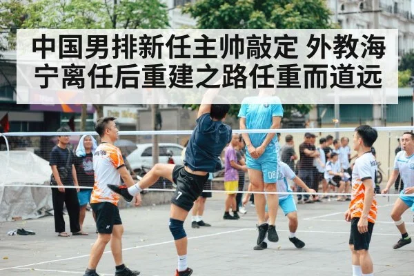 中国男排新任主帅敲定 外教海宁离任后重建之路任重而道远